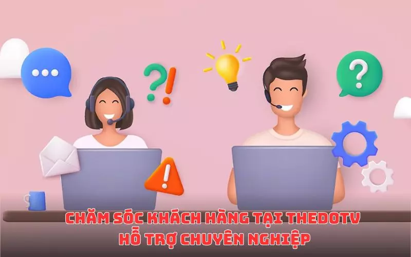 Chăm sóc khách hàng tại ThedoTV - Hỗ trợ chu đáo, tận tình